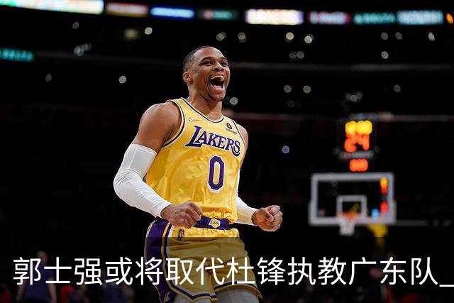 郭士强或将取代杜锋执教广东队 三位主力球员状态爆棚助中国男篮获胜